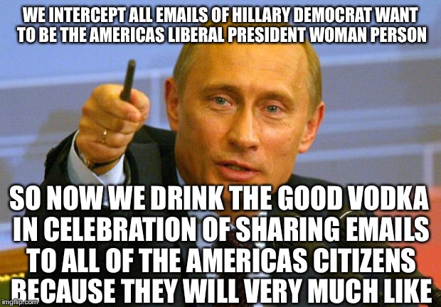 Putin@GoodGuyEmails.Com | WE INTERCEPT ALL EMAILS OF HILLARY DEMOCRAT WANT TO BE THE AMERICAS LIBERAL PRESIDENT WOMAN PERSON; SO NOW WE DRINK THE GOOD VODKA IN CELEBRATION OF SHARING EMAILS TO ALL OF THE AMERICAS CITIZENS BECAUSE THEY WILL VERY MUCH LIKE | image tagged in good guy putin,hillary emails,political meme,hillary clinton,election 2016,fbi | made w/ Imgflip meme maker