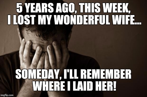 Heres to a hard drinking anniversary! | 5 YEARS AGO, THIS WEEK, I LOST MY WONDERFUL WIFE... SOMEDAY, I'LL REMEMBER WHERE I LAID HER! | image tagged in sad man,cheating bitch,i'm much better off | made w/ Imgflip meme maker