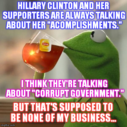 None of our business.... | HILLARY CLINTON AND HER SUPPORTERS ARE ALWAYS TALKING ABOUT HER "ACOMPLISHMENTS."; I THINK THEY'RE TALKING ABOUT "CORRUPT GOVERNMENT."; BUT THAT'S SUPPOSED TO BE NONE OF MY BUSINESS... | image tagged in memes,but thats none of my business,kermit the frog,hillary clinton,corruption,serious | made w/ Imgflip meme maker