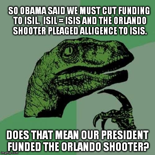 I wonder..... | SO OBAMA SAID WE MUST CUT FUNDING TO ISIL.

ISIL = ISIS AND THE ORLANDO SHOOTER PLEAGED ALLIGENCE TO ISIS. DOES THAT MEAN OUR PRESIDENT FUNDED THE ORLANDO SHOOTER? | image tagged in memes,philosoraptor,obama,orlando shooting | made w/ Imgflip meme maker