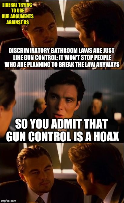 When liberals try to use conservative arguments against conservatives: | LIBERAL TRYING TO USE OUR ARGUMENTS AGAINST US; DISCRIMINATORY BATHROOM LAWS ARE JUST LIKE GUN CONTROL; IT WON'T STOP PEOPLE WHO ARE PLANNING TO BREAK THE LAW ANYWAYS; SO YOU ADMIT THAT GUN CONTROL IS A HOAX | image tagged in memes,inception,funny | made w/ Imgflip meme maker