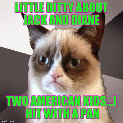 Musically Malicious Grumpy Cat | LITTLE DITTY ABOUT JACK AND DIANE; TWO AMERICAN KIDS...I HIT WITH A PAN | image tagged in musically malicious grumpy cat | made w/ Imgflip meme maker