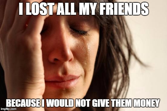 First World Problems | I LOST ALL MY FRIENDS; BECAUSE I WOULD NOT GIVE THEM MONEY | image tagged in memes,first world problems | made w/ Imgflip meme maker