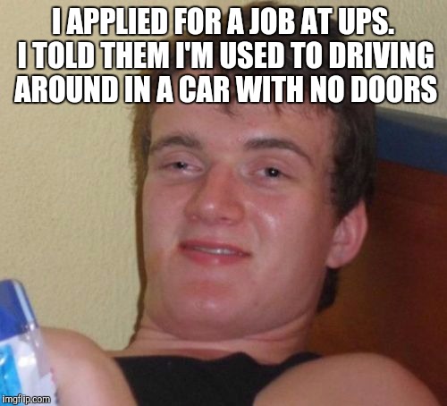 10 Guy | I APPLIED FOR A JOB AT UPS. I TOLD THEM I'M USED TO DRIVING AROUND IN A CAR WITH NO DOORS | image tagged in memes,10 guy | made w/ Imgflip meme maker