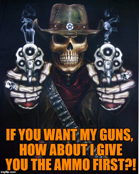 Here's The Ammo | IF YOU WANT MY GUNS, HOW ABOUT I GIVE YOU THE AMMO FIRST?! | image tagged in gun control,gun ban,assault rifle ban,assault weapon ban | made w/ Imgflip meme maker