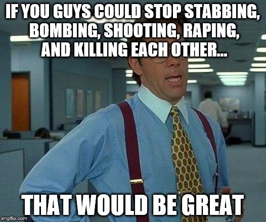 That Would Be Great Meme | IF YOU GUYS COULD STOP STABBING, BOMBING, SHOOTING, RAPING, AND KILLING EACH OTHER... THAT WOULD BE GREAT | image tagged in memes,that would be great | made w/ Imgflip meme maker