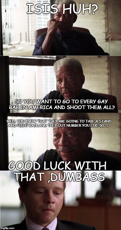 Morgan Freeman Good Luck | ISIS HUH? SO YOU WANT TO GO TO EVERY GAY BAR IN AMERICA AND SHOOT THEM ALL? WELL YOU KNOW THAT THEY ARE GOING TO TAKE A STAND AND FIGHT BACK.AND THEY OUT NUMBER YOU LIKE 50 -1. GOOD LUCK WITH THAT ,DUMBASS | image tagged in memes,morgan freeman good luck | made w/ Imgflip meme maker