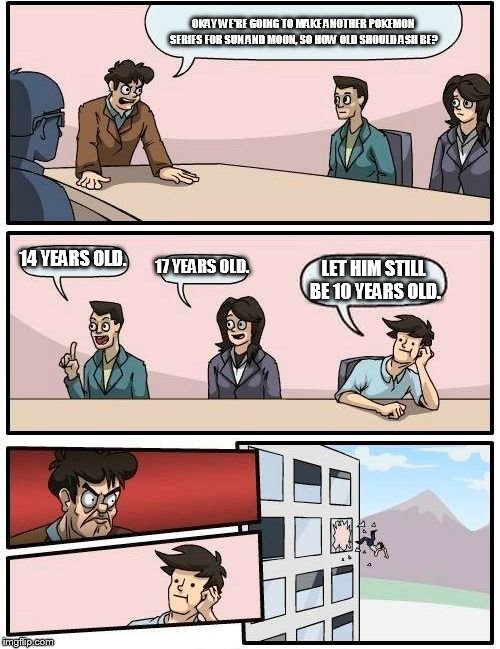 Boardroom Meeting Suggestion Meme |  OKAY WE'RE GOING TO MAKE ANOTHER POKEMON SERIES FOR SUN AND MOON, SO HOW OLD SHOULD ASH BE? 14 YEARS OLD. 17 YEARS OLD. LET HIM STILL BE 10 YEARS OLD. | image tagged in memes,boardroom meeting suggestion | made w/ Imgflip meme maker