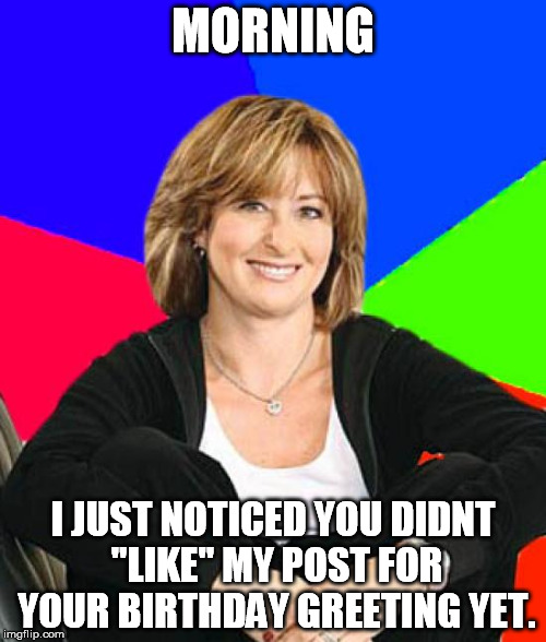 Sheltering Suburban Mom | MORNING; I JUST NOTICED YOU DIDNT "LIKE" MY POST FOR YOUR BIRTHDAY GREETING YET. | image tagged in memes,sheltering suburban mom | made w/ Imgflip meme maker