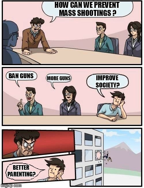 Boardroom Meeting Suggestion Meme | HOW CAN WE PREVENT MASS SHOOTINGS ? MORE GUNS; BAN GUNS; IMPROVE SOCIETY? BETTER PARENTING? | image tagged in memes,boardroom meeting suggestion | made w/ Imgflip meme maker