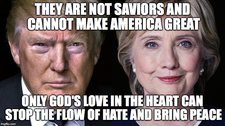 Donald Trump and Hillary Clinton | THEY ARE NOT SAVIORS AND CANNOT MAKE AMERICA GREAT; ONLY GOD'S LOVE IN THE HEART CAN STOP THE FLOW OF HATE AND BRING PEACE | image tagged in donald trump and hillary clinton | made w/ Imgflip meme maker