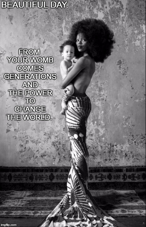 Beautiful Day.  | BEAUTIFUL DAY. FROM YOUR WOMB COMES GENERATIONS AND THE POWER TO CHANGE THE WORLD. | image tagged in love,life,black,woman,joy,future | made w/ Imgflip meme maker