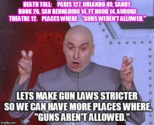 Dr Evil Laser Meme | DEATH TOLL:     PARIS 127, ORLANDO 49, SANDY HOOK 26, SAN BERNADINO 14, FT HOOD 14, AURORA THEATRE 12.    PLACES WHERE    "GUNS WEREN'T ALLOWED."; LETS MAKE GUN LAWS STRICTER SO WE CAN HAVE MORE PLACES WHERE,      "GUNS AREN'T ALLOWED." | image tagged in memes,dr evil laser | made w/ Imgflip meme maker