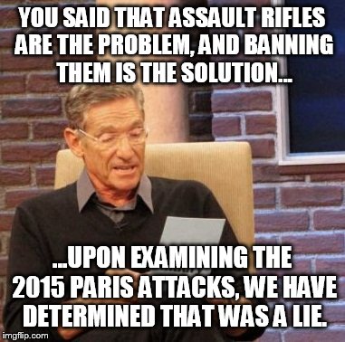 Maury Lie Detector Meme | YOU SAID THAT ASSAULT RIFLES ARE THE PROBLEM, AND BANNING THEM IS THE SOLUTION... ...UPON EXAMINING THE 2015 PARIS ATTACKS, WE HAVE DETERMINED THAT WAS A LIE. | image tagged in memes,maury lie detector | made w/ Imgflip meme maker