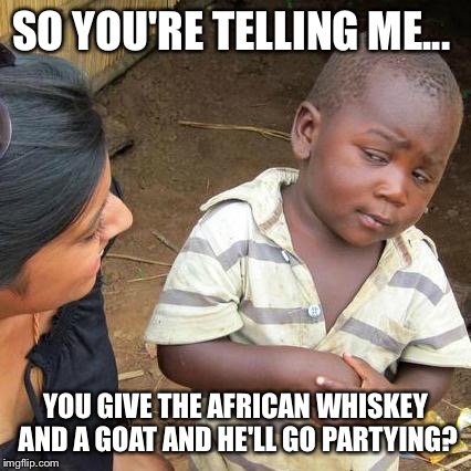 Third World Skeptical Kid | SO YOU'RE TELLING ME... YOU GIVE THE AFRICAN WHISKEY AND A GOAT AND HE'LL GO PARTYING? | image tagged in memes,third world skeptical kid | made w/ Imgflip meme maker