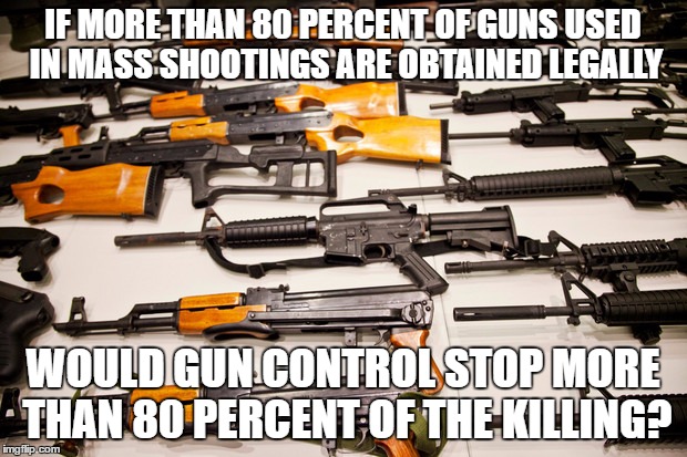 gun control dilemma | IF MORE THAN 80 PERCENT OF GUNS USED IN MASS SHOOTINGS ARE OBTAINED LEGALLY; WOULD GUN CONTROL STOP MORE THAN 80 PERCENT OF THE KILLING? | image tagged in gun control,memes,political meme,shooting | made w/ Imgflip meme maker