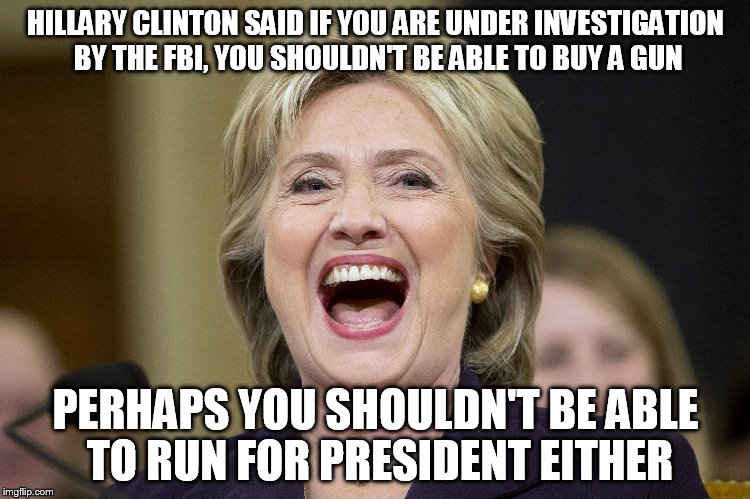 HRC Hypocrisy | HILLARY CLINTON SAID IF YOU ARE UNDER INVESTIGATION BY THE FBI, YOU SHOULDN'T BE ABLE TO BUY A GUN; PERHAPS YOU SHOULDN'T BE ABLE TO RUN FOR PRESIDENT EITHER | image tagged in hillary clinton 2016,guns | made w/ Imgflip meme maker