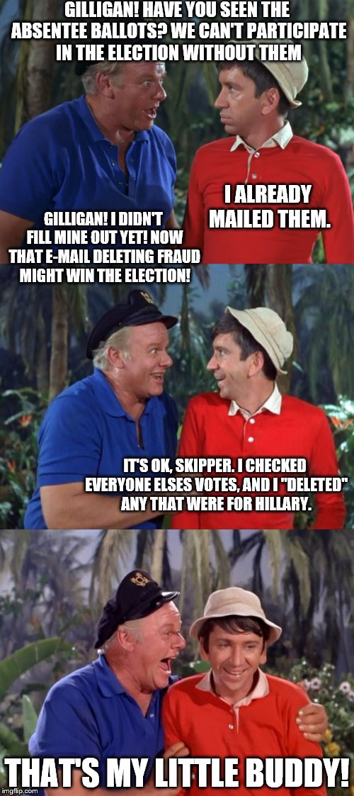 Gilligan! | GILLIGAN! HAVE YOU SEEN THE ABSENTEE BALLOTS? WE CAN'T PARTICIPATE IN THE ELECTION WITHOUT THEM; I ALREADY MAILED THEM. GILLIGAN! I DIDN'T FILL MINE OUT YET! NOW THAT E-MAIL DELETING FRAUD MIGHT WIN THE ELECTION! IT'S OK, SKIPPER. I CHECKED EVERYONE ELSES VOTES, AND I "DELETED" ANY THAT WERE FOR HILLARY. THAT'S MY LITTLE BUDDY! | image tagged in gilligan's island,hillary clinton,memes,election 2016 | made w/ Imgflip meme maker