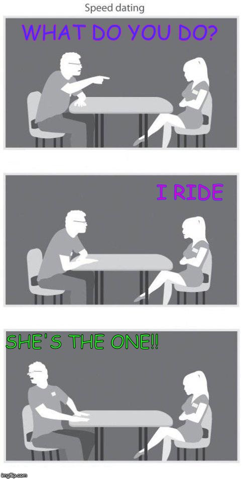Speed dating | WHAT DO YOU DO? I RIDE; SHE'S THE ONE!! | image tagged in speed dating | made w/ Imgflip meme maker