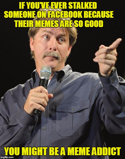 You might be a meme addict | IF YOU'VE EVER STALKED SOMEONE ON FACEBOOK BECAUSE THEIR MEMES ARE SO GOOD; YOU MIGHT BE A MEME ADDICT | image tagged in jeff foxworthy,memes,imgflip,meme addict,you might be a meme addict,facebook | made w/ Imgflip meme maker