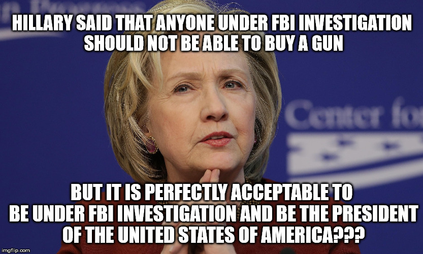 Hillary Under FBI Investigation | HILLARY SAID THAT ANYONE UNDER FBI INVESTIGATION SHOULD NOT BE ABLE TO BUY A GUN; BUT IT IS PERFECTLY ACCEPTABLE TO BE UNDER FBI INVESTIGATION AND BE THE PRESIDENT OF THE UNITED STATES OF AMERICA??? | image tagged in hillary clinton,fbi,investigation,gun,president,hipocrisy | made w/ Imgflip meme maker