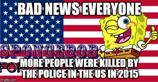 BAD NEWS EVERYONE MORE PEOPLE WERE KILLED BY THE POLICE IN THE US IN 2015 | image tagged in spongebob | made w/ Imgflip meme maker