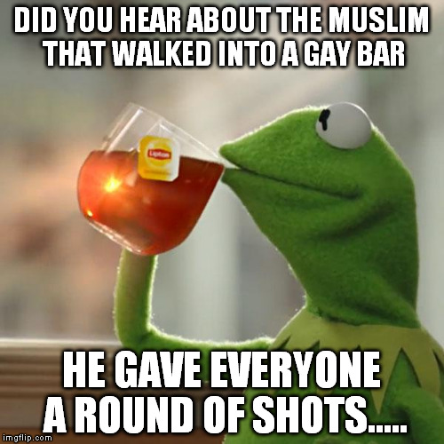 But That's None Of My Business | DID YOU HEAR ABOUT THE MUSLIM THAT WALKED INTO A GAY BAR; HE GAVE EVERYONE A ROUND OF SHOTS..... | image tagged in memes,but thats none of my business,kermit the frog | made w/ Imgflip meme maker