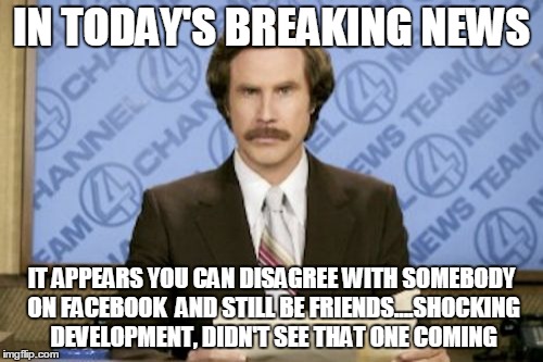 Ron Burgundy Meme | IN TODAY'S BREAKING NEWS; IT APPEARS YOU CAN DISAGREE WITH SOMEBODY ON FACEBOOK  AND STILL BE FRIENDS....SHOCKING DEVELOPMENT, DIDN'T SEE THAT ONE COMING | image tagged in memes,ron burgundy | made w/ Imgflip meme maker
