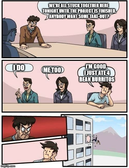 Boardroom Stink | WE'RE ALL STUCK TOGETHER HERE TONIGHT UNTIL THE PROJECT IS FINISHED. ANYBODY WANT SOME TAKE-OUT? I'M GOOD. I JUST ATE 4 BEAN BURRITOS; I DO; ME TOO | image tagged in memes,boardroom meeting suggestion | made w/ Imgflip meme maker