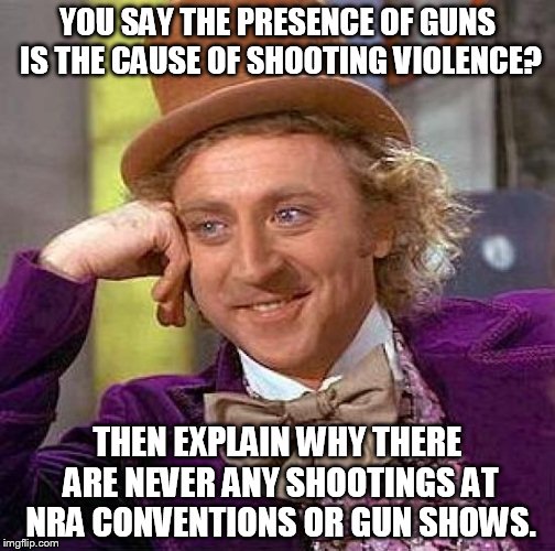 Creepy Condescending Wonka | YOU SAY THE PRESENCE OF GUNS IS THE CAUSE OF SHOOTING VIOLENCE? THEN EXPLAIN WHY THERE ARE NEVER ANY SHOOTINGS AT NRA CONVENTIONS OR GUN SHOWS. | image tagged in memes,creepy condescending wonka | made w/ Imgflip meme maker