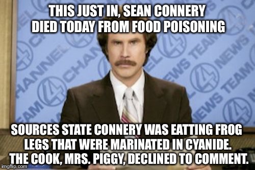 Ron Burgundy Meme | THIS JUST IN, SEAN CONNERY DIED TODAY FROM FOOD POISONING; SOURCES STATE CONNERY WAS EATTING FROG LEGS THAT WERE MARINATED IN CYANIDE.  THE COOK, MRS. PIGGY, DECLINED TO COMMENT. | image tagged in memes,ron burgundy | made w/ Imgflip meme maker