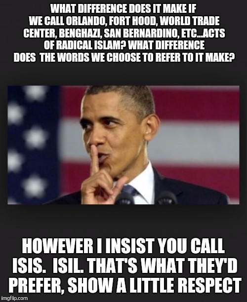 Obama Shhh | WHAT DIFFERENCE DOES IT MAKE IF WE CALL ORLANDO, FORT HOOD, WORLD TRADE CENTER, BENGHAZI, SAN BERNARDINO, ETC...ACTS OF RADICAL ISLAM? WHAT DIFFERENCE DOES  THE WORDS WE CHOOSE TO REFER TO IT MAKE? HOWEVER I INSIST YOU CALL ISIS.  ISIL. THAT'S WHAT THEY'D PREFER, SHOW A LITTLE RESPECT | image tagged in obama shhh | made w/ Imgflip meme maker