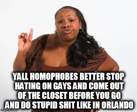 Sassy Black Lady | YALL HOMOPHOBES BETTER STOP HATING ON GAYS AND COME OUT OF THE CLOSET BEFORE YOU GO AND DO STUPID SHIT LIKE IN ORLANDO | image tagged in sassy black lady,orlando shooting,orlando,gay,homophobe | made w/ Imgflip meme maker