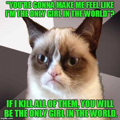 Musically Malicious Grumpy Cat | "YOU'RE GONNA MAKE ME FEEL LIKE I'M THE ONLY GIRL IN THE WORLD"? IF I KILL ALL OF THEM, YOU WILL BE THE ONLY GIRL IN THE WORLD. | image tagged in musically malicious grumpy cat,memes,funny,rihanna,kill,music | made w/ Imgflip meme maker