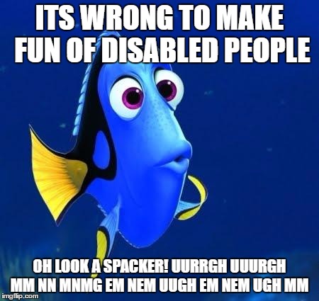 dory | ITS WRONG TO MAKE FUN OF DISABLED PEOPLE; OH LOOK A SPACKER! UURRGH UUURGH MM NN MNMG EM NEM UUGH EM NEM UGH MM | image tagged in dory | made w/ Imgflip meme maker