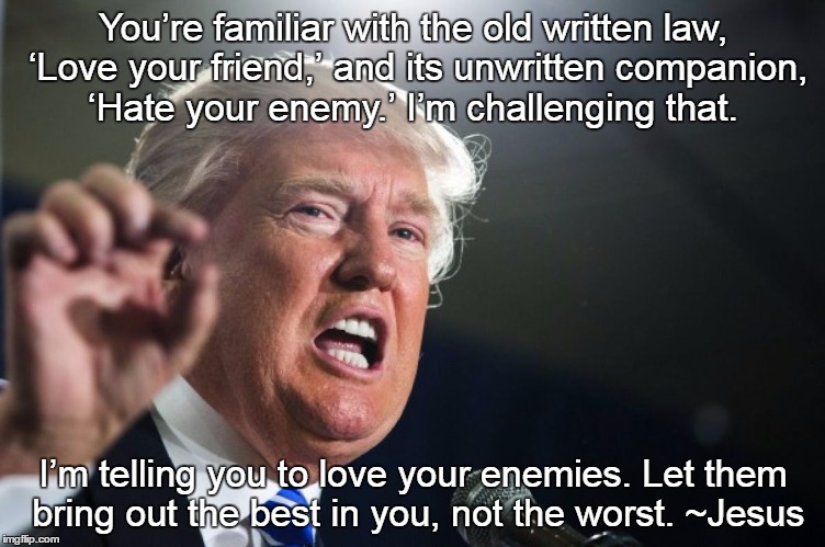 donald trump | You’re familiar with the old written law, ‘Love your friend,’ and its unwritten companion, ‘Hate your enemy.’ I’m challenging that. I’m telling you to love your enemies. Let them bring out the best in you, not the worst. ~Jesus | image tagged in donald trump | made w/ Imgflip meme maker