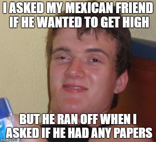 i guess he didn't want to | I ASKED MY MEXICAN FRIEND IF HE WANTED TO GET HIGH; BUT HE RAN OFF WHEN I ASKED IF HE HAD ANY PAPERS | image tagged in memes,10 guy | made w/ Imgflip meme maker