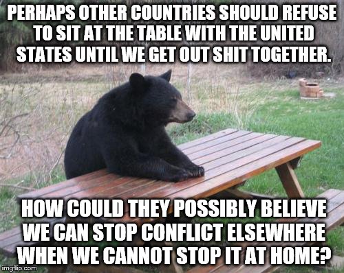 Bad Luck Bear Meme | PERHAPS OTHER COUNTRIES SHOULD REFUSE TO SIT AT THE TABLE WITH THE UNITED STATES UNTIL WE GET OUT SHIT TOGETHER. HOW COULD THEY POSSIBLY BELIEVE WE CAN STOP CONFLICT ELSEWHERE WHEN WE CANNOT STOP IT AT HOME? | image tagged in memes,bad luck bear | made w/ Imgflip meme maker