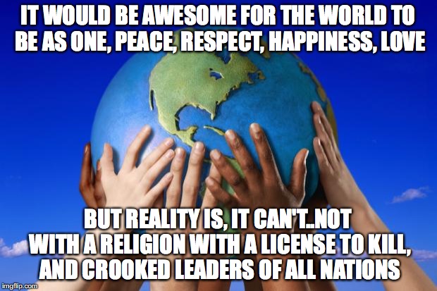 World peace | IT WOULD BE AWESOME FOR THE WORLD TO BE AS ONE, PEACE, RESPECT, HAPPINESS, LOVE; BUT REALITY IS, IT CAN'T..NOT WITH A RELIGION WITH A LICENSE TO KILL, AND CROOKED LEADERS OF ALL NATIONS | image tagged in world peace | made w/ Imgflip meme maker