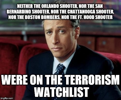 Jon Stewart Skeptical Meme | NEITHER THE ORLANDO SHOOTER, NOR THE SAN BERNARDINO SHOOTER, NOR THE CHATTANOOGA SHOOTER, NOR THE BOSTON BOMBERS, NOR THE FT. HOOD SHOOTER; WERE ON THE TERRORISM WATCHLIST | image tagged in memes,jon stewart skeptical | made w/ Imgflip meme maker