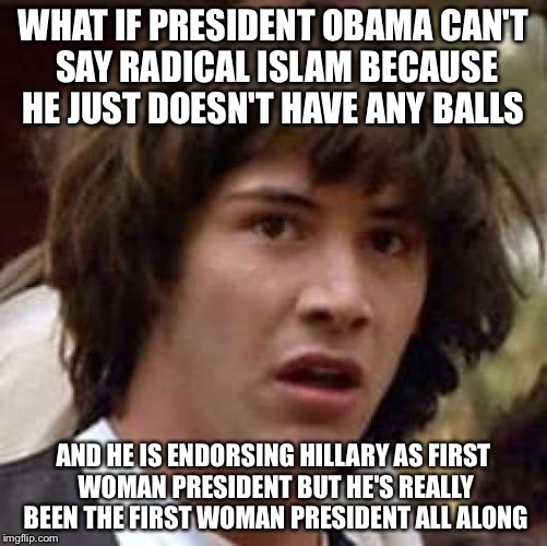 Conspiratheory Keanu | WHAT IF PRESIDENT OBAMA CAN'T SAY RADICAL ISLAM BECAUSE HE JUST DOESN'T HAVE ANY BALLS; AND HE IS ENDORSING HILLARY AS FIRST WOMAN PRESIDENT BUT HE'S REALLY BEEN THE FIRST WOMAN PRESIDENT ALL ALONG | image tagged in conspiracy keanu,political meme,obama,hillary clinton,radical islam,election 2016 | made w/ Imgflip meme maker