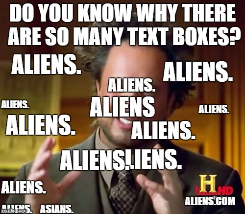 Ancient Aliens | ALIENS. DO YOU KNOW WHY THERE ARE SO MANY TEXT BOXES? ALIENS. ALIENS. ALIENS. ALIENS; ALIENS. ALIENS. ALIENS. ALIENS. ALIENS. ALIENS. ALIENS.COM; ALIENS. ASIANS. | image tagged in memes,ancient aliens | made w/ Imgflip meme maker