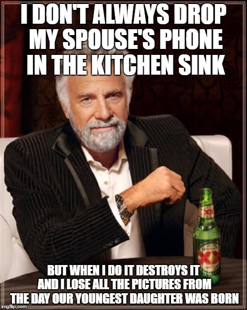 I am seriously sick to my stomach guys. We never enabled the icloud option in his settings. UGH! | I DON'T ALWAYS DROP MY SPOUSE'S PHONE IN THE KITCHEN SINK; BUT WHEN I DO IT DESTROYS IT AND I LOSE ALL THE PICTURES FROM THE DAY OUR YOUNGEST DAUGHTER WAS BORN | image tagged in memes,the most interesting man in the world | made w/ Imgflip meme maker