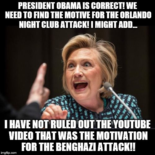 Hillary Clinton | PRESIDENT OBAMA IS CORRECT! WE NEED TO FIND THE MOTIVE FOR THE ORLANDO NIGHT CLUB ATTACK! I MIGHT ADD... I HAVE NOT RULED OUT THE YOUTUBE VIDEO THAT WAS THE MOTIVATION FOR THE BENGHAZI ATTACK!! | image tagged in hillary clinton | made w/ Imgflip meme maker