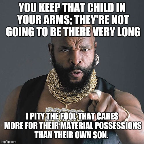 YOU KEEP THAT CHILD IN YOUR ARMS; THEY'RE NOT GOING TO BE THERE VERY LONG I PITY THE FOOL THAT CARES MORE FOR THEIR MATERIAL POSSESSIONS THA | made w/ Imgflip meme maker