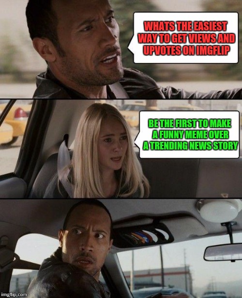 Just how it is man | WHATS THE EASIEST WAY TO GET VIEWS AND UPVOTES ON IMGFLIP; BE THE FIRST TO MAKE A FUNNY MEME OVER A TRENDING NEWS STORY | image tagged in memes,the rock driving,funny,imgflip | made w/ Imgflip meme maker