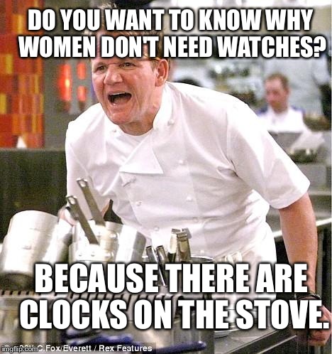 Chef Gordon Ramsay | DO YOU WANT TO KNOW WHY WOMEN DON'T NEED WATCHES? BECAUSE THERE ARE CLOCKS ON THE STOVE. | image tagged in memes,chef gordon ramsay | made w/ Imgflip meme maker
