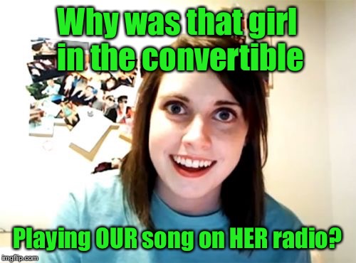 Over possessive?  Nah. | Why was that girl in the convertible; Playing OUR song on HER radio? | image tagged in memes,overly attached girlfriend,radio,playing our song | made w/ Imgflip meme maker