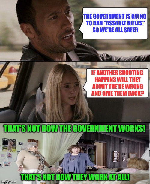 Once banned, it won't be undone.  Think about it. | THE GOVERNMENT IS GOING TO BAN "ASSAULT RIFLES" SO WE'RE ALL SAFER; IF ANOTHER SHOOTING HAPPENS WILL THEY ADMIT THE'RE WRONG AND GIVE THEM BACK? THAT'S NOT HOW THE GOVERNMENT WORKS! THAT'S NOT HOW THEY WORK AT ALL! | image tagged in memes,the rock driving,guns,government,2nd amendment,think about it | made w/ Imgflip meme maker