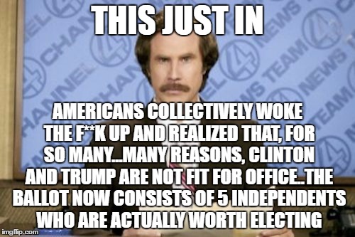 Ron Burgundy | THIS JUST IN; AMERICANS COLLECTIVELY WOKE THE F**K UP AND REALIZED THAT, FOR SO MANY...MANY REASONS, CLINTON AND TRUMP ARE NOT FIT FOR OFFICE..THE BALLOT NOW CONSISTS OF 5 INDEPENDENTS WHO ARE ACTUALLY WORTH ELECTING | image tagged in memes,ron burgundy | made w/ Imgflip meme maker